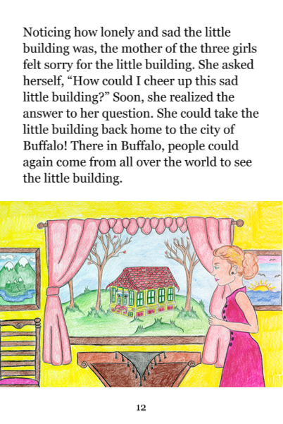 Page 12: Noticing how lonely and sad the little building was, the mother of the three girls felt sorry for the little building. She asked herself, 'How could I cheer up this sad little building?' Soon, she realized the answer to her question. She could take the little building back home to the city of Buffalo! There in Buffalo, people could again come from all over the world to see the little building.