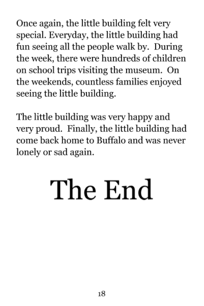Page 18: Once again, the little building felt very special. Everyday, the little building had fun seeing all the people walk by. During the week, there were hundred of children on school trips visiting the museum. On the weekends, countless families enjoyed seeing the little building. The little building was very happy and very proud. Finally, the little building had come back home to Buffalo and was never lonely or sad again. The End.