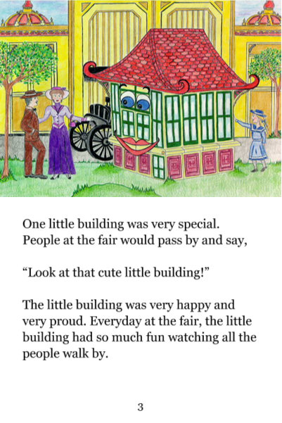 Page 3: One little building was very special. People at the fair would pass by and say, 'Look at that cute little building!' The little building was very happy and very proud. Everyday at the fair, the little building had so much fun watching all the people walk by.
