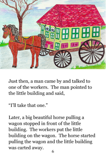 Page 6: Just then, a man came by and talked to one of the workers. The man pointed to the little building and said, 'I'll take that one.' Later, a big beautiful horse pulling a wagon stopped in front of the little building. The workers put the little building on the wagon. The horse started pulling the wagon and the little building was carted away.