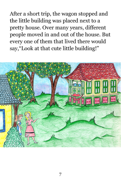 Page 7: After a short trip, the wagon stopped and the little building was placed next to a pretty house. Over many years, different people moved in and out of the house. But every one of them that lived there would say, 'Look at that cute little building!'