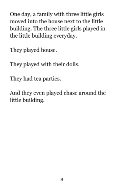 Page 8: One day, a family with three little girls moved into the house next to the little building. The three little girls played in the little building everyday. They played house. They played with their dolls. They had tea parties. And they even played chase around the little building.